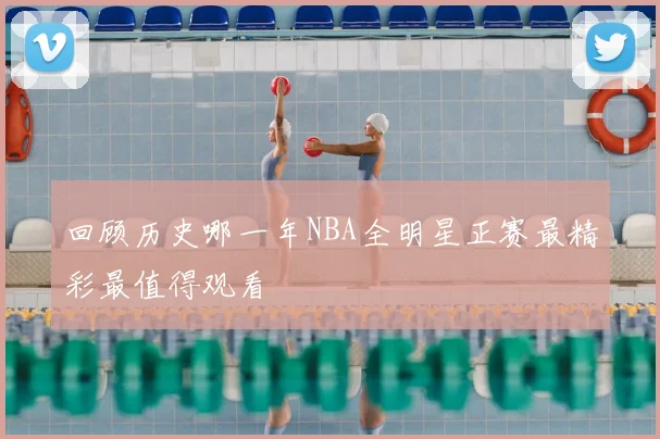 回顾历史哪一年NBA全明星正赛最精彩最值得观看