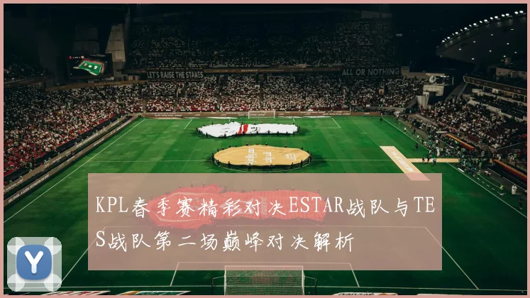 KPL春季赛精彩对决ESTAR战队与TES战队第二场巅峰对决解析