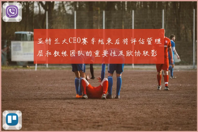 亚特兰大CEO赛季结束后将评估管理层和教练团队的重要性及欧协联影响
