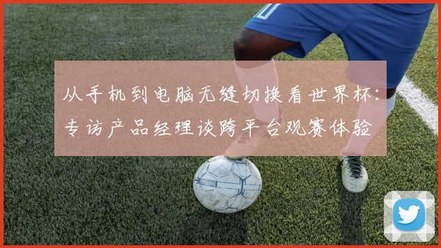 从手机到电脑无缝切换看世界杯：专访产品经理谈跨平台观赛体验