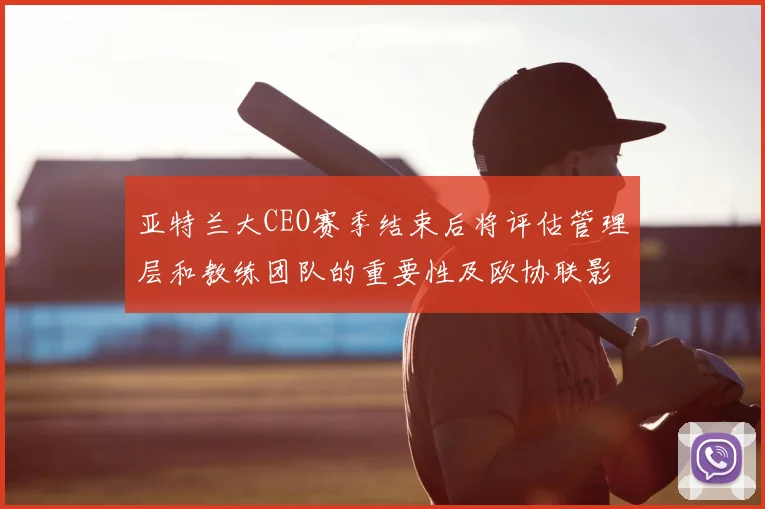 亚特兰大CEO赛季结束后将评估管理层和教练团队的重要性及欧协联影响