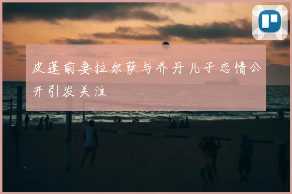 皮蓬前妻拉尔萨与乔丹儿子恋情公开引发关注