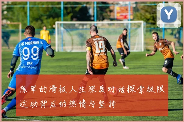 陈军的滑板人生深度对话探索极限运动背后的热情与坚持