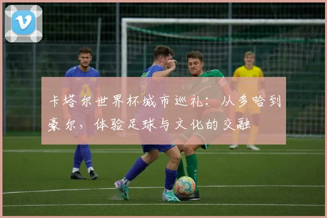 卡塔尔世界杯城市巡礼：从多哈到豪尔，体验足球与文化的交融