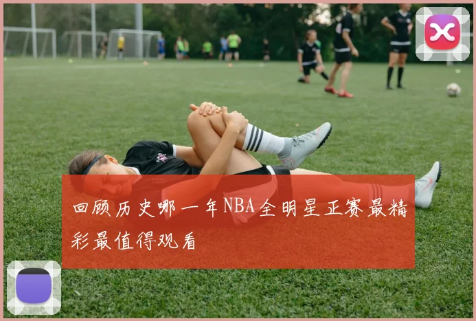 回顾历史哪一年NBA全明星正赛最精彩最值得观看