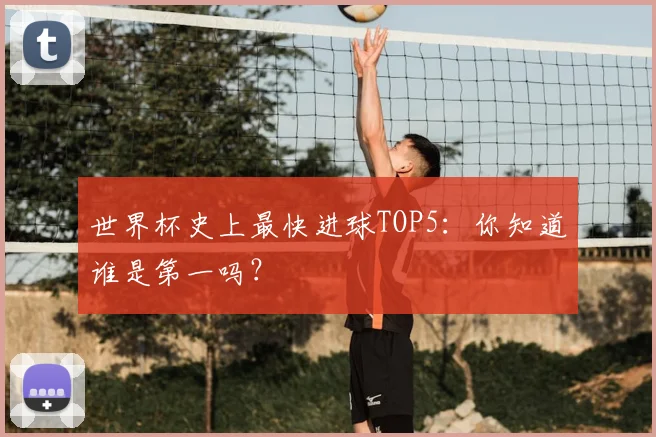 世界杯史上最快进球TOP5：你知道谁是第一吗？