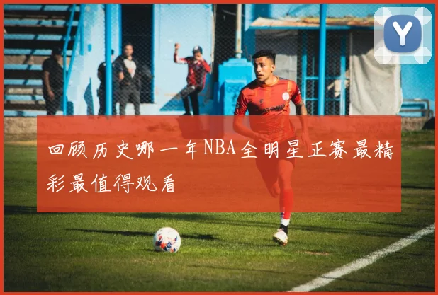 回顾历史哪一年NBA全明星正赛最精彩最值得观看