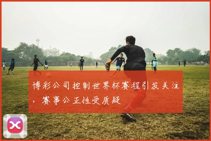 博彩公司控制世界杯赛程引发关注，赛事公正性受质疑