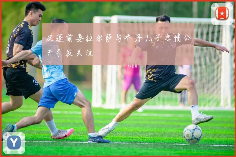 皮蓬前妻拉尔萨与乔丹儿子恋情公开引发关注