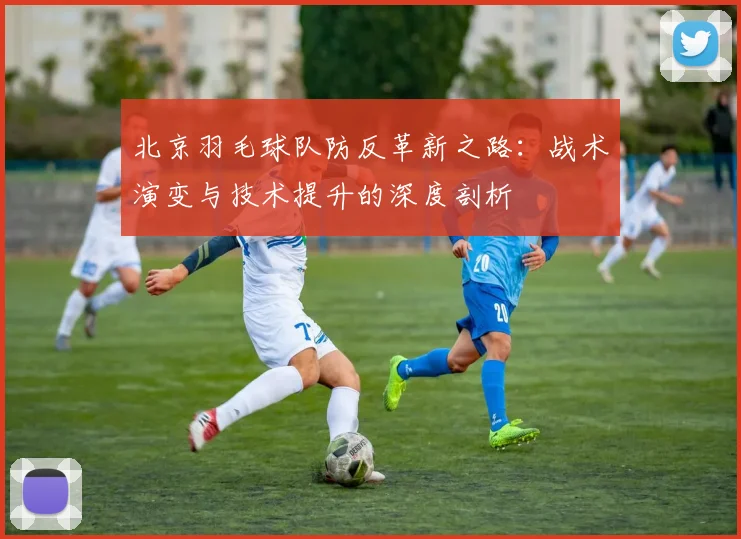 北京羽毛球队防反革新之路：战术演变与技术提升的深度剖析