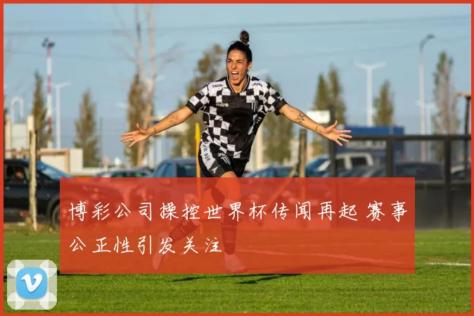 博彩公司操控世界杯传闻再起 赛事公正性引发关注
