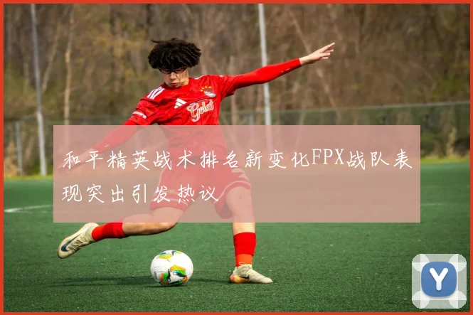 和平精英战术排名新变化FPX战队表现突出引发热议