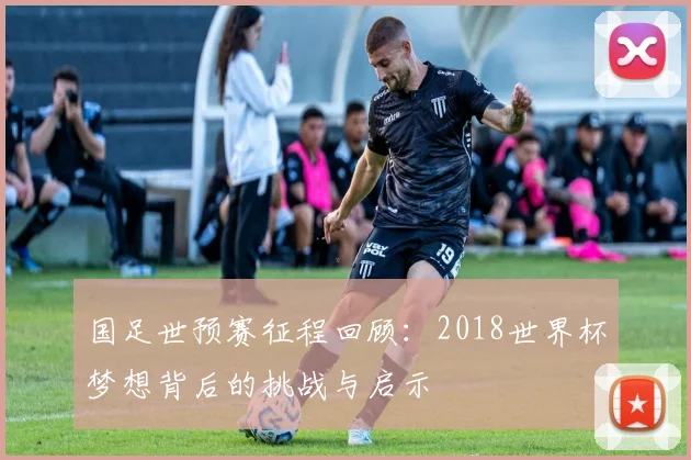 国足世预赛征程回顾：2018世界杯梦想背后的挑战与启示