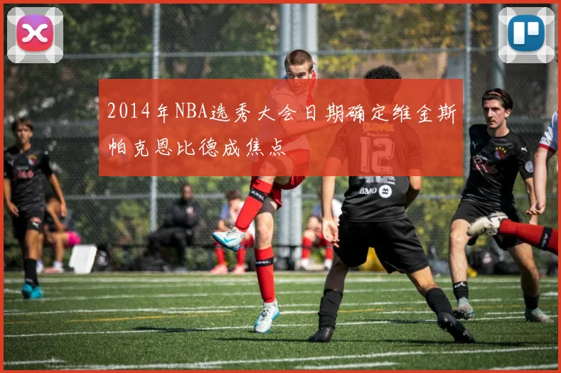 2014年NBA选秀大会日期确定维金斯帕克恩比德成焦点