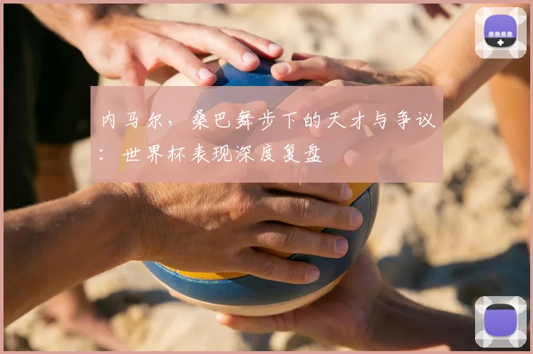 内马尔，桑巴舞步下的天才与争议：世界杯表现深度复盘
