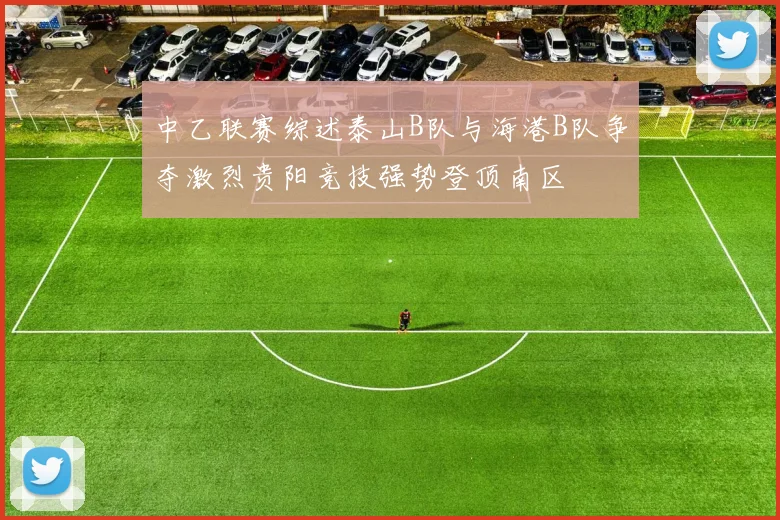 中乙联赛综述泰山B队与海港B队争夺激烈贵阳竞技强势登顶南区