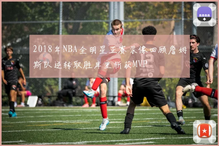 2018年NBA全明星正赛录像回顾詹姆斯队逆转取胜库里斩获MVP