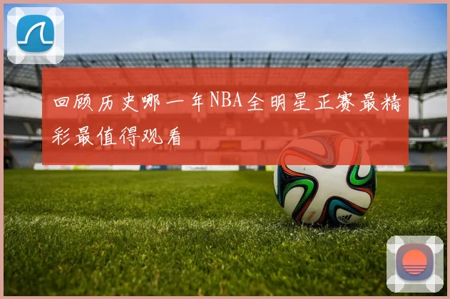回顾历史哪一年NBA全明星正赛最精彩最值得观看