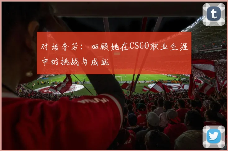 对话李芳：回顾她在CSGO职业生涯中的挑战与成就
