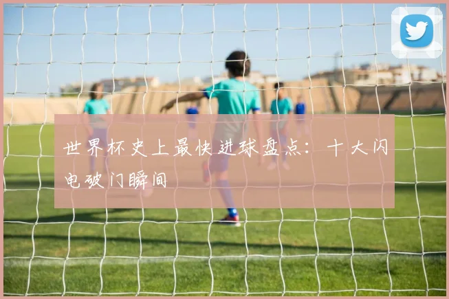世界杯史上最快进球盘点：十大闪电破门瞬间
