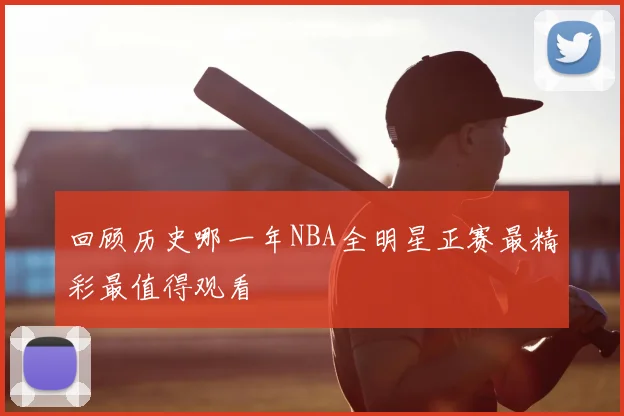 回顾历史哪一年NBA全明星正赛最精彩最值得观看