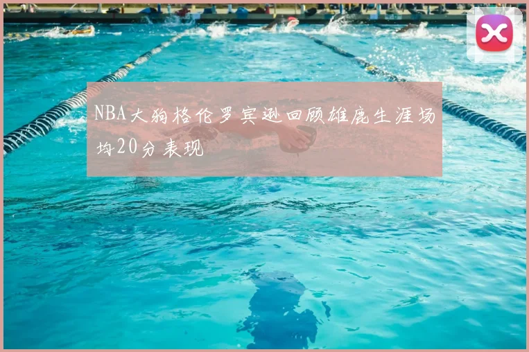 NBA大狗格伦罗宾逊回顾雄鹿生涯场均20分表现