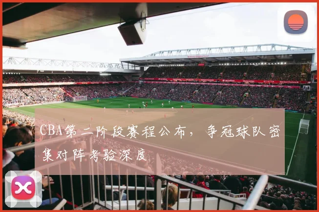CBA第二阶段赛程公布，争冠球队密集对阵考验深度