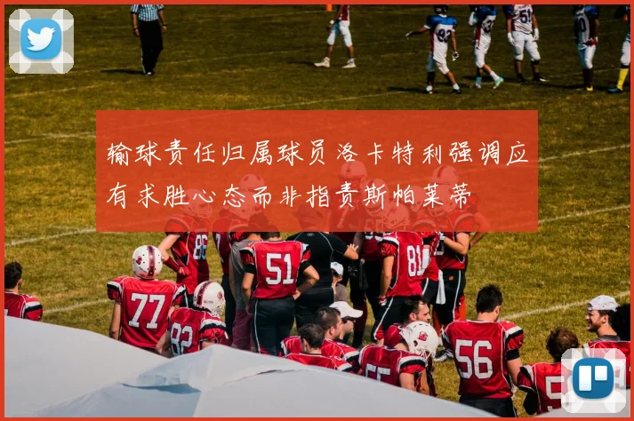 输球责任归属球员洛卡特利强调应有求胜心态而非指责斯帕莱蒂