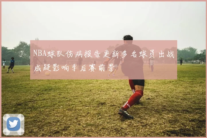 NBA球队伤病报告更新多名球员出战成疑影响季后赛前景