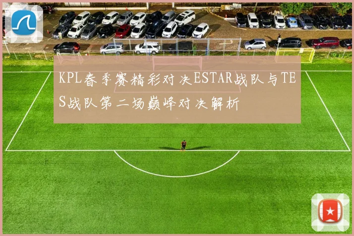 KPL春季赛精彩对决ESTAR战队与TES战队第二场巅峰对决解析