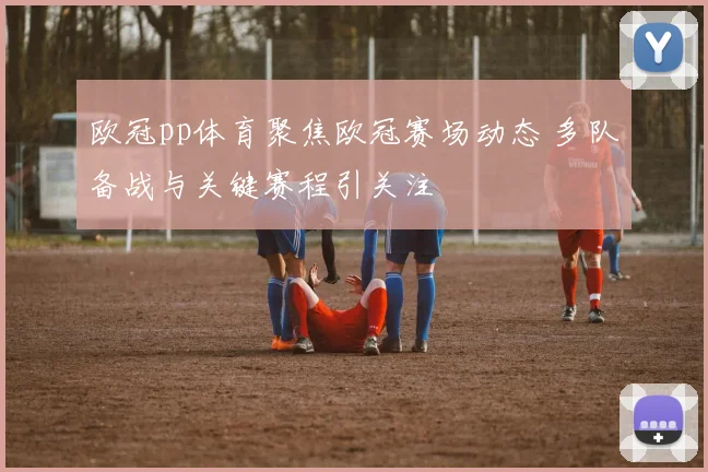 欧冠pp体育聚焦欧冠赛场动态 多队备战与关键赛程引关注