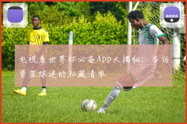 电视看世界杯必备App大揭秘：专访资深球迷的私藏清单