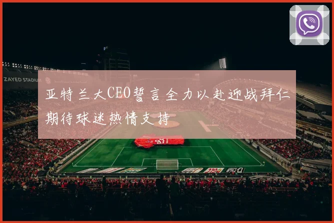 亚特兰大CEO誓言全力以赴迎战拜仁期待球迷热情支持