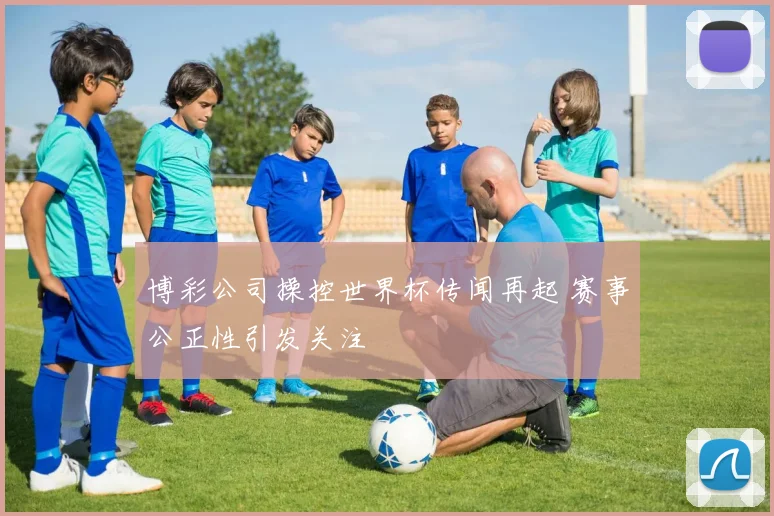 博彩公司操控世界杯传闻再起 赛事公正性引发关注