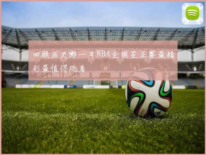 回顾历史哪一年NBA全明星正赛最精彩最值得观看
