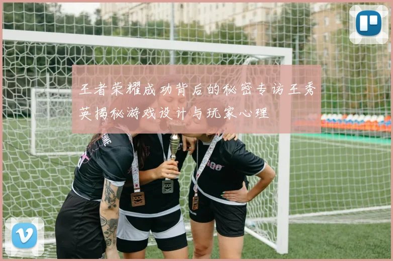王者荣耀成功背后的秘密专访王秀英揭秘游戏设计与玩家心理