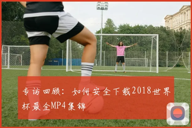 专访回顾:如何安全下载2018世界杯最全MP4集锦