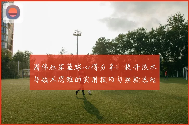 周伟独家篮球心得分享：提升技术与战术思维的实用技巧与经验总结