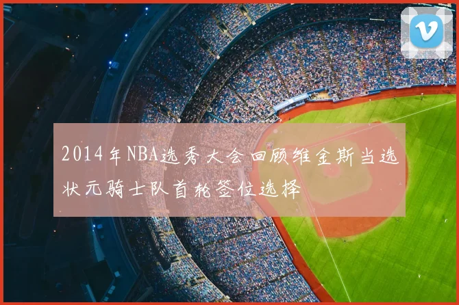 2014年NBA选秀大会回顾维金斯当选状元骑士队首轮签位选择