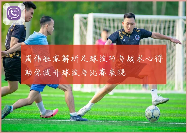 周伟独家解析足球技巧与战术心得助你提升球技与比赛表现