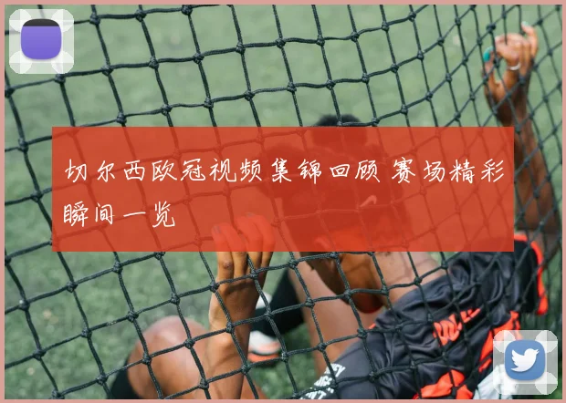 切尔西欧冠视频集锦回顾 赛场精彩瞬间一览