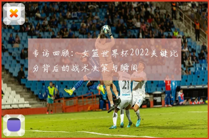 专访回顾：女篮世界杯2022关键比分背后的战术决策与瞬间