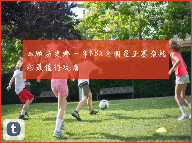 回顾历史哪一年NBA全明星正赛最精彩最值得观看