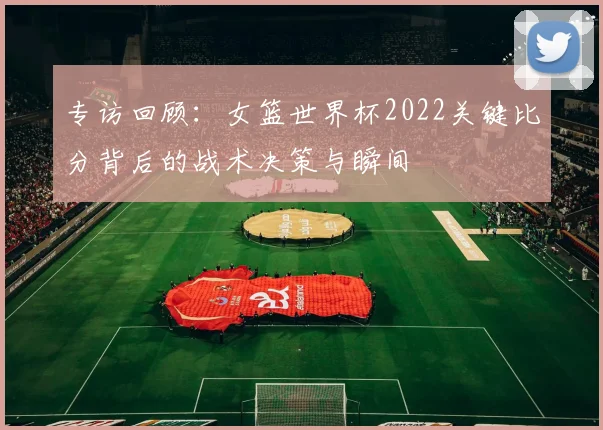 专访回顾：女篮世界杯2022关键比分背后的战术决策与瞬间