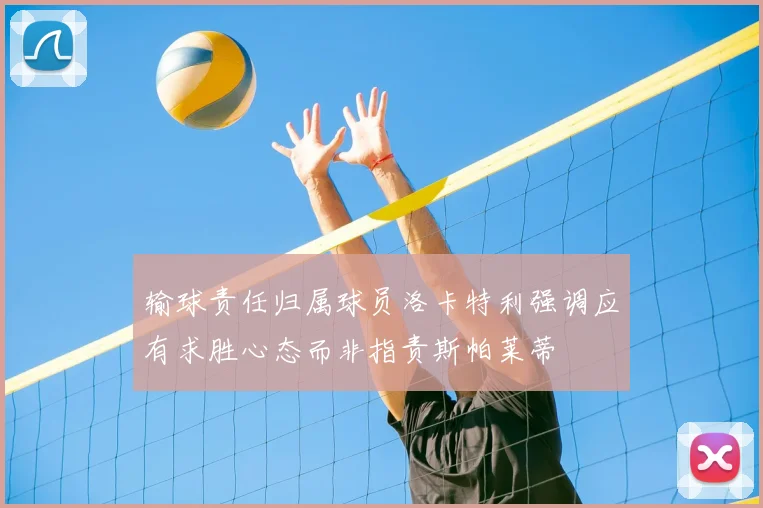 输球责任归属球员洛卡特利强调应有求胜心态而非指责斯帕莱蒂