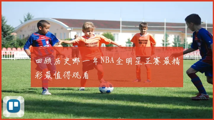 回顾历史哪一年NBA全明星正赛最精彩最值得观看