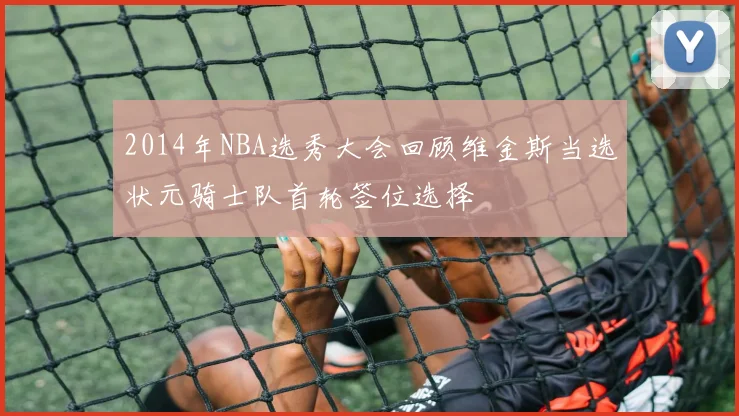 2014年NBA选秀大会回顾维金斯当选状元骑士队首轮签位选择