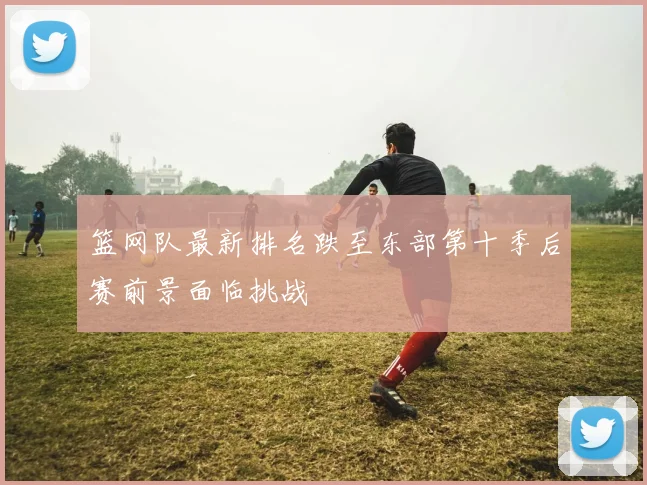 篮网队最新排名跌至东部第十季后赛前景面临挑战