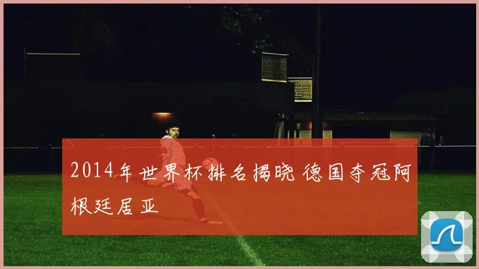 2014年世界杯排名揭晓 德国夺冠阿根廷居亚