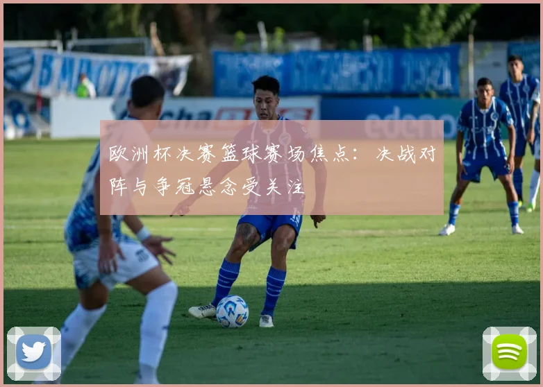 欧洲杯决赛篮球赛场焦点：决战对阵与争冠悬念受关注